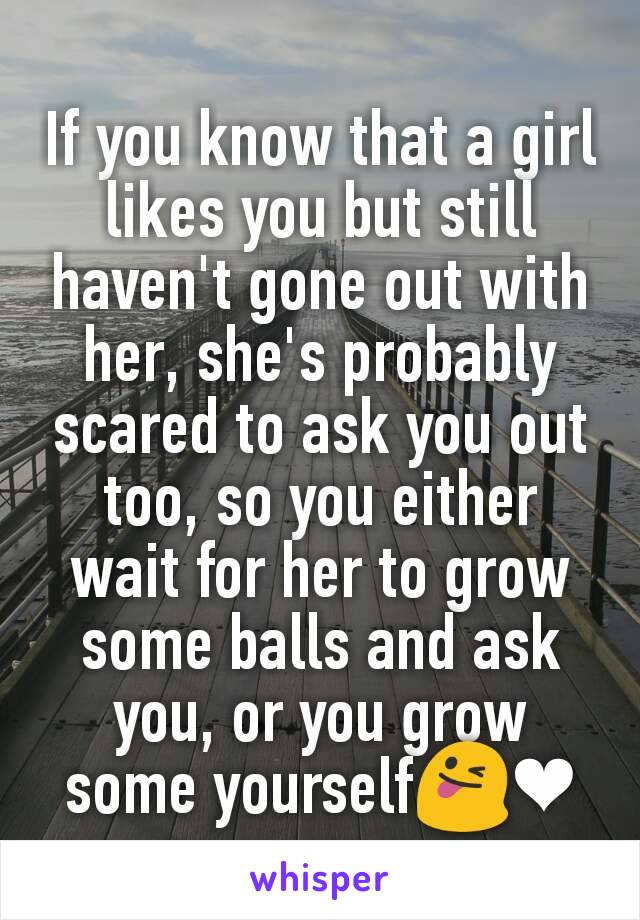 If you know that a girl likes you but still haven't gone out with her, she's probably scared to ask you out too, so you either wait for her to grow some balls and ask you, or you grow some yourself😜❤