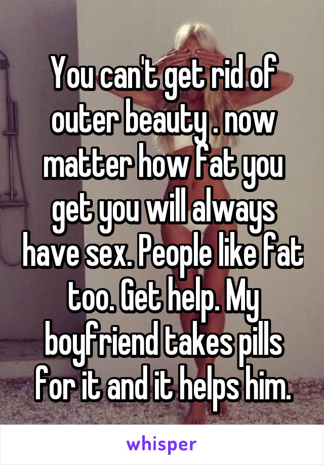 You can't get rid of outer beauty . now matter how fat you get you will always have sex. People like fat too. Get help. My boyfriend takes pills for it and it helps him.