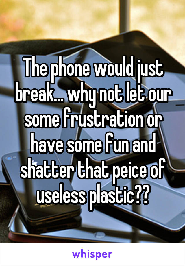 The phone would just break... why not let our some frustration or have some fun and shatter that peice of useless plastic??