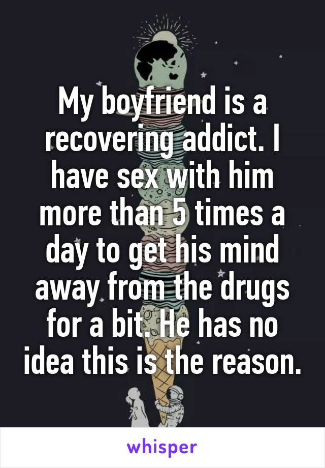 My boyfriend is a recovering addict. I have sex with him more than 5 times a day to get his mind away from the drugs for a bit. He has no idea this is the reason.