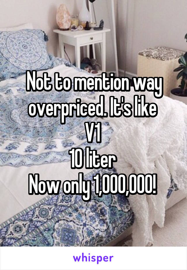 Not to mention way overpriced. It's like 
V1 
10 liter 
Now only 1,000,000! 