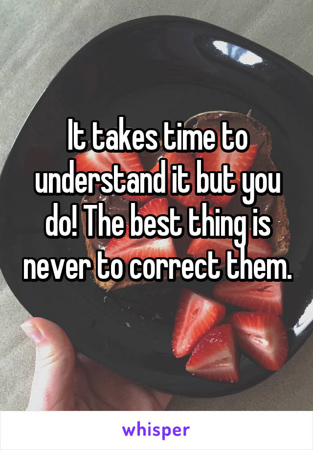 It takes time to understand it but you do! The best thing is never to correct them. 
