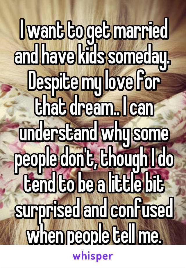 I want to get married and have kids someday.  Despite my love for that dream.. I can understand why some people don't, though I do tend to be a little bit surprised and confused when people tell me.