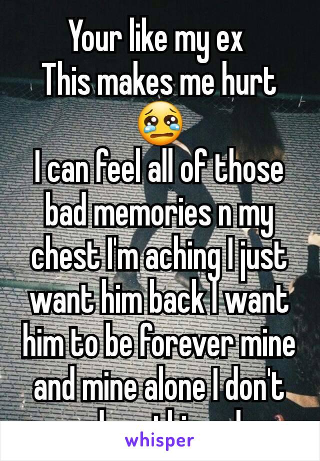 Your like my ex 
This makes me hurt😢
I can feel all of those bad memories n my chest I'm aching I just want him back I want him to be forever mine and mine alone I don't need anything else
