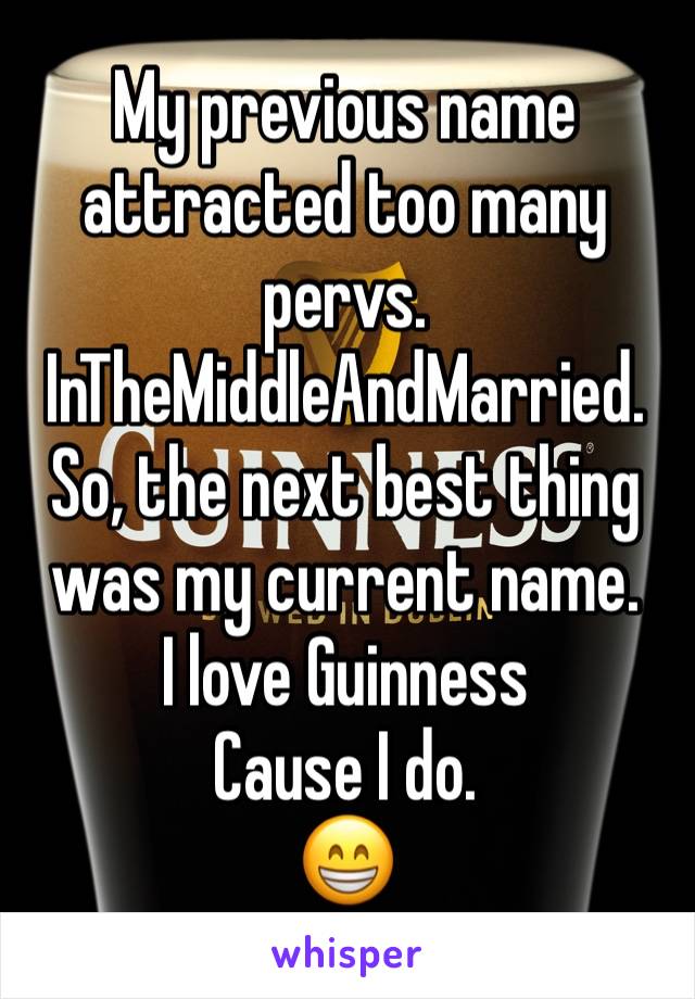 My previous name attracted too many pervs. 
InTheMiddleAndMarried. 
So, the next best thing was my current name. 
I love Guinness
Cause I do. 
😁
