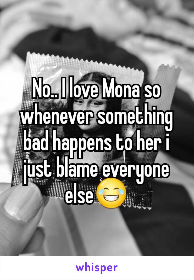 No.. I love Mona so whenever something bad happens to her i just blame everyone else😂
