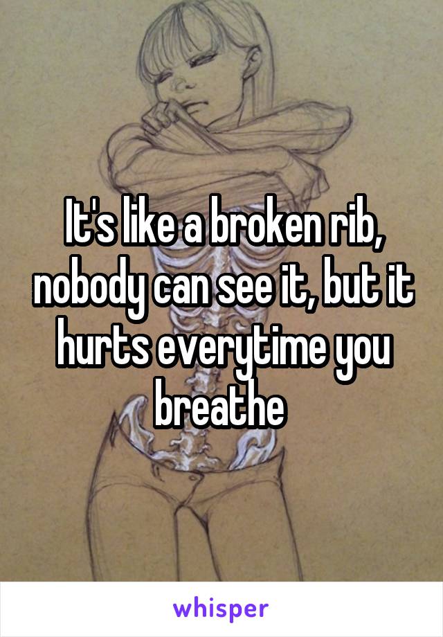It's like a broken rib, nobody can see it, but it hurts everytime you breathe 