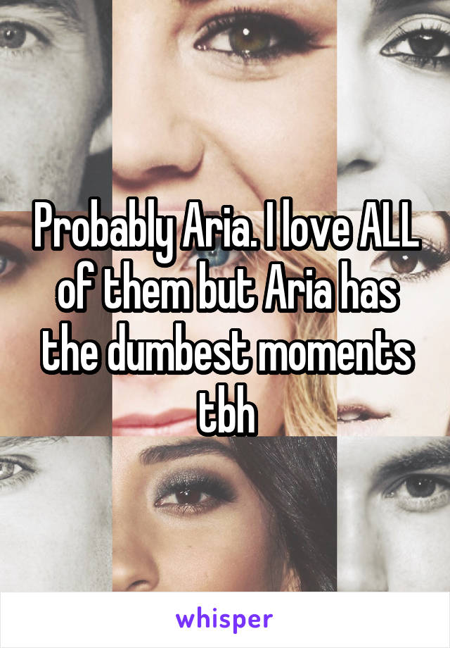 Probably Aria. I love ALL of them but Aria has the dumbest moments tbh