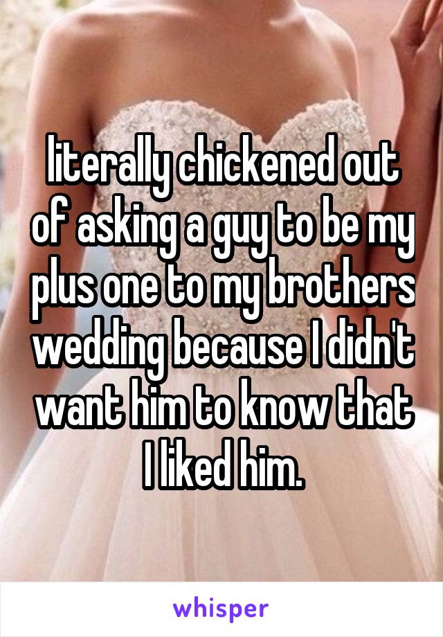 literally chickened out of asking a guy to be my plus one to my brothers wedding because I didn't want him to know that I liked him.