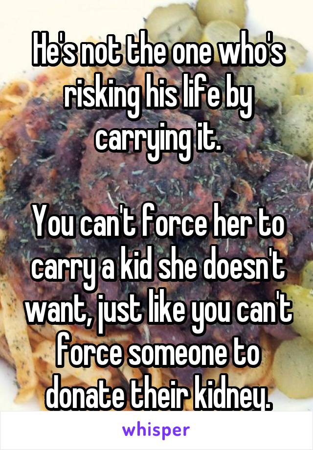 He's not the one who's risking his life by carrying it.

You can't force her to carry a kid she doesn't want, just like you can't force someone to donate their kidney.
