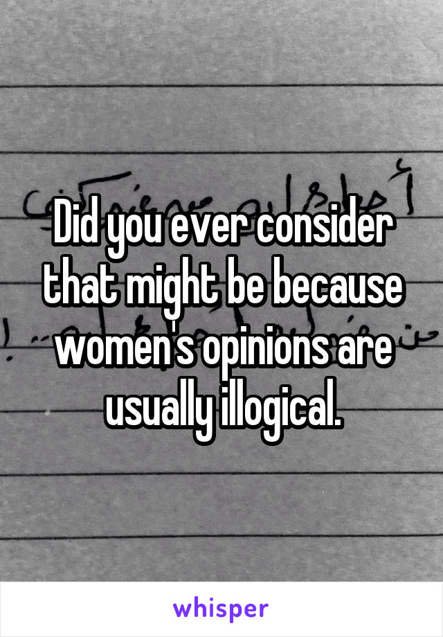 Did you ever consider that might be because women's opinions are usually illogical.