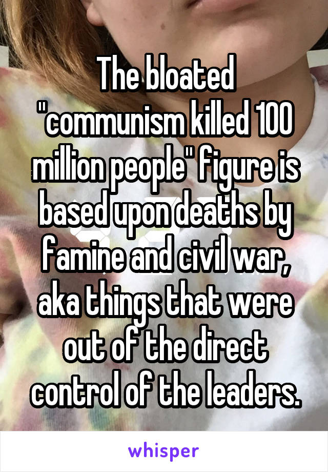 The bloated "communism killed 100 million people" figure is based upon deaths by famine and civil war, aka things that were out of the direct control of the leaders.