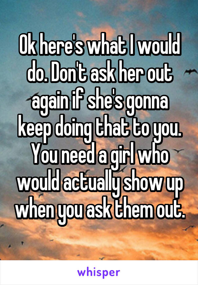 Ok here's what I would do. Don't ask her out again if she's gonna keep doing that to you. You need a girl who would actually show up when you ask them out. 