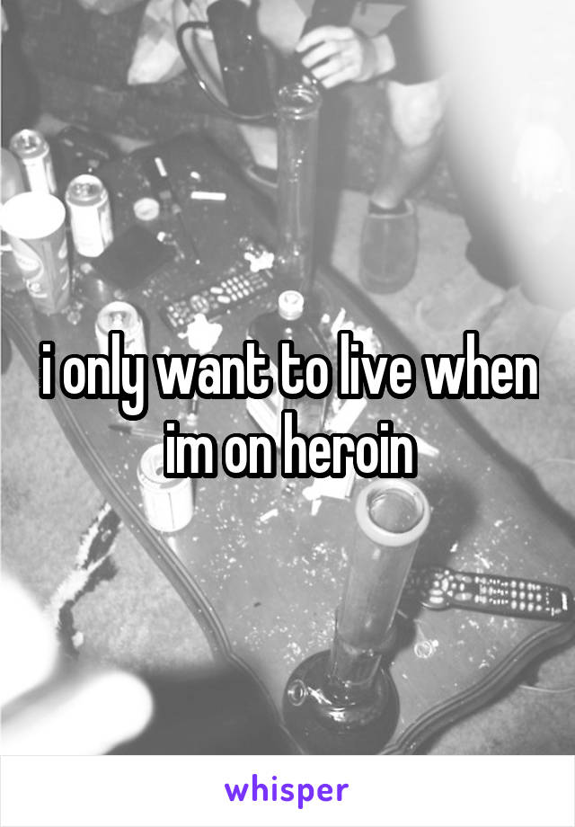 i only want to live when im on heroin
