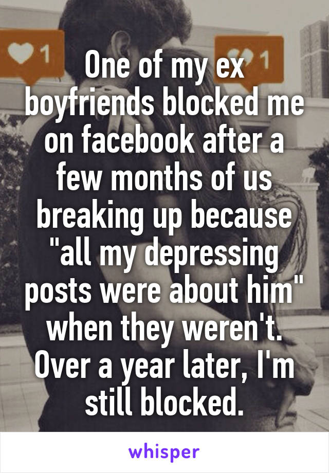 One of my ex boyfriends blocked me on facebook after a few months of us breaking up because "all my depressing posts were about him" when they weren't. Over a year later, I'm still blocked.