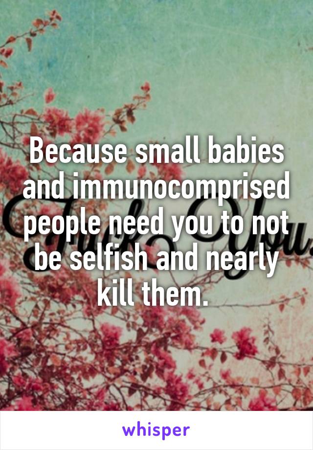 Because small babies and immunocomprised people need you to not be selfish and nearly kill them. 