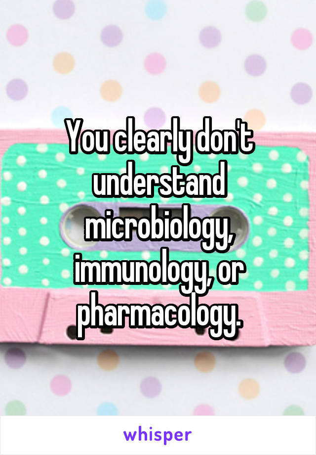 You clearly don't understand microbiology, immunology, or pharmacology.