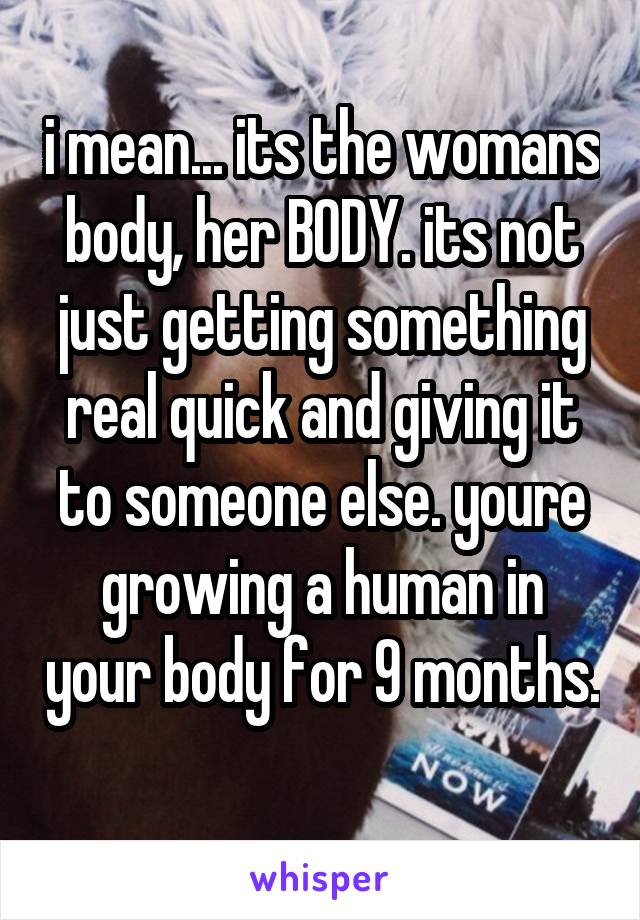 i mean... its the womans body, her BODY. its not just getting something real quick and giving it to someone else. youre growing a human in your body for 9 months. 