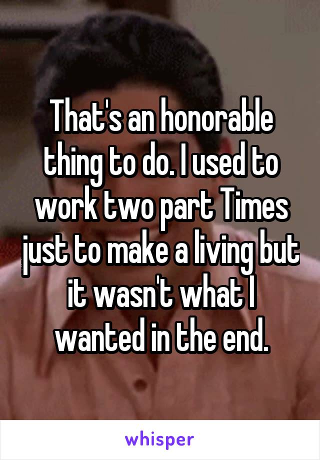 That's an honorable thing to do. I used to work two part Times just to make a living but it wasn't what I wanted in the end.