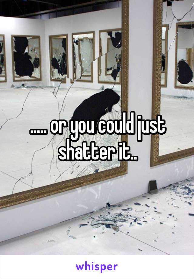 ..... or you could just shatter it..