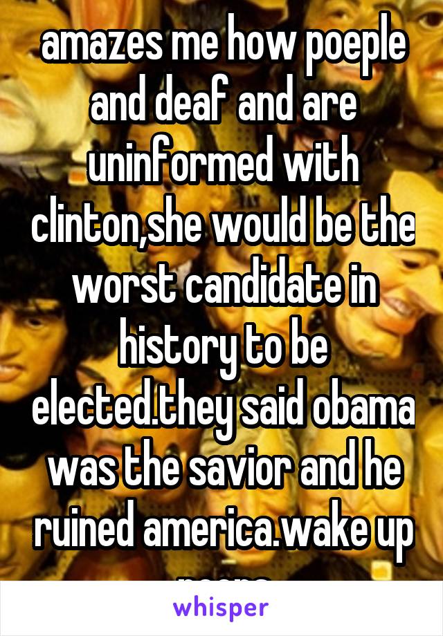 amazes me how poeple and deaf and are uninformed with clinton,she would be the worst candidate in history to be elected.they said obama was the savior and he ruined america.wake up peeps