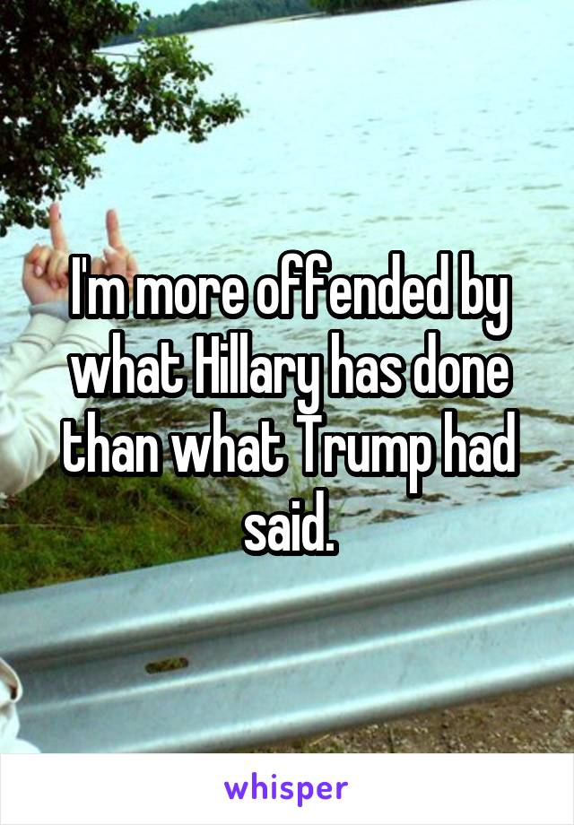 I'm more offended by what Hillary has done than what Trump had said.