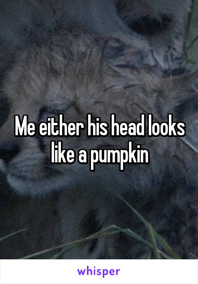 Me either his head looks like a pumpkin