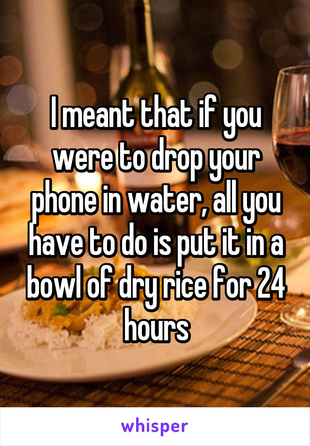 I meant that if you were to drop your phone in water, all you have to do is put it in a bowl of dry rice for 24 hours