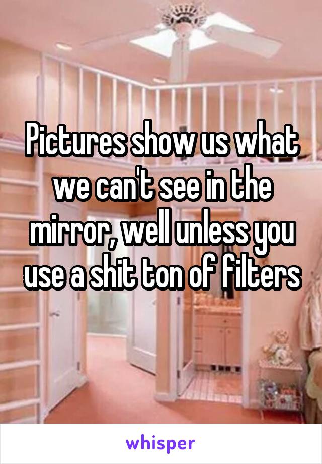 Pictures show us what we can't see in the mirror, well unless you use a shit ton of filters 