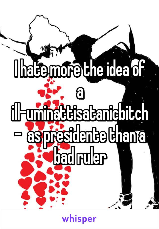 I hate more the idea of a ill-uminattisatanicbitch-  as presidente than a bad ruler