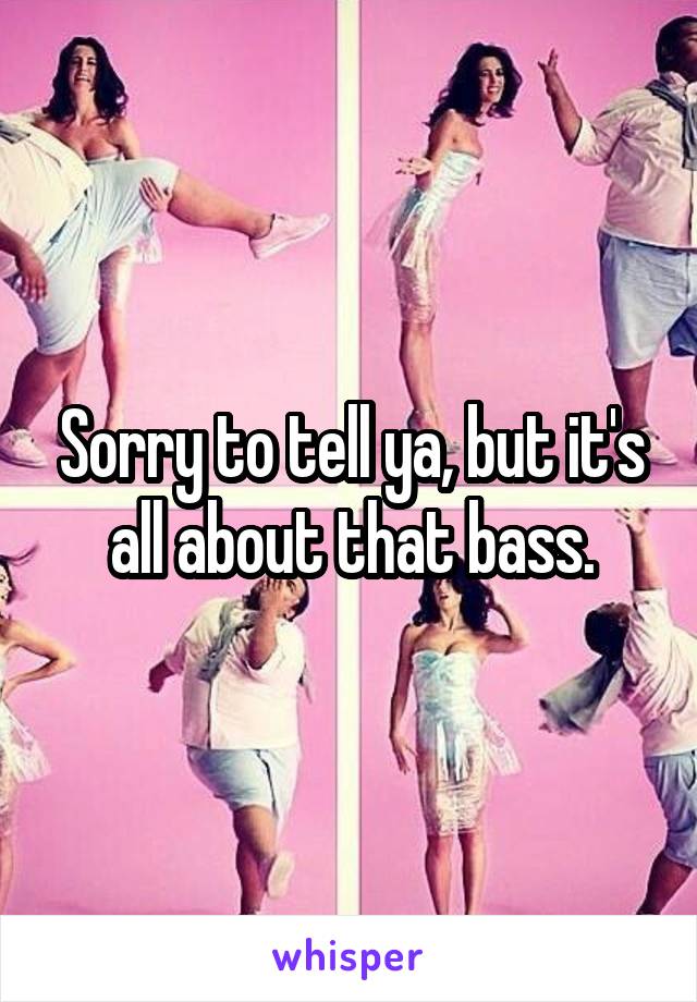 Sorry to tell ya, but it's all about that bass.