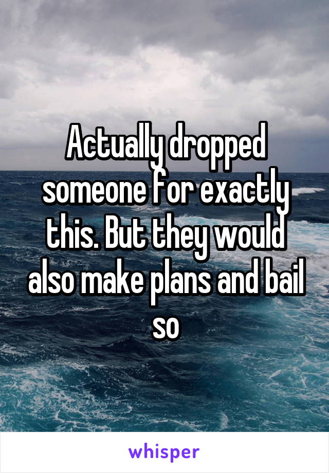 Actually dropped someone for exactly this. But they would also make plans and bail so