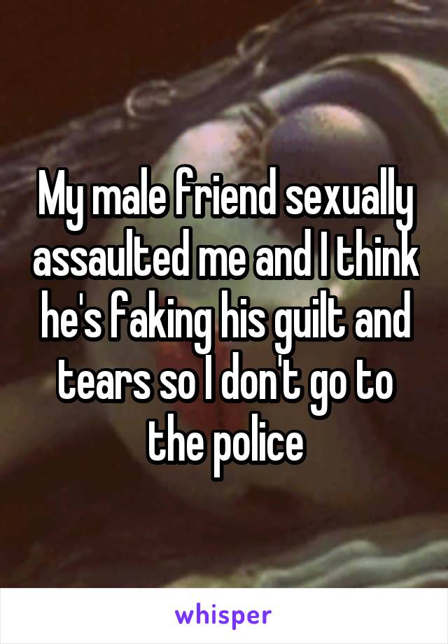 My male friend sexually assaulted me and I think he's faking his guilt and tears so I don't go to the police