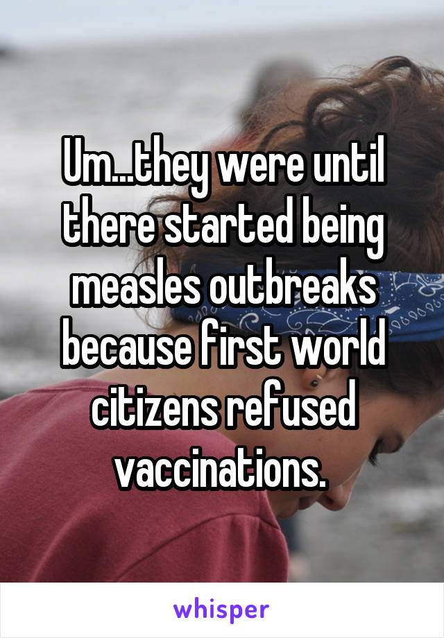 Um...they were until there started being measles outbreaks because first world citizens refused vaccinations. 