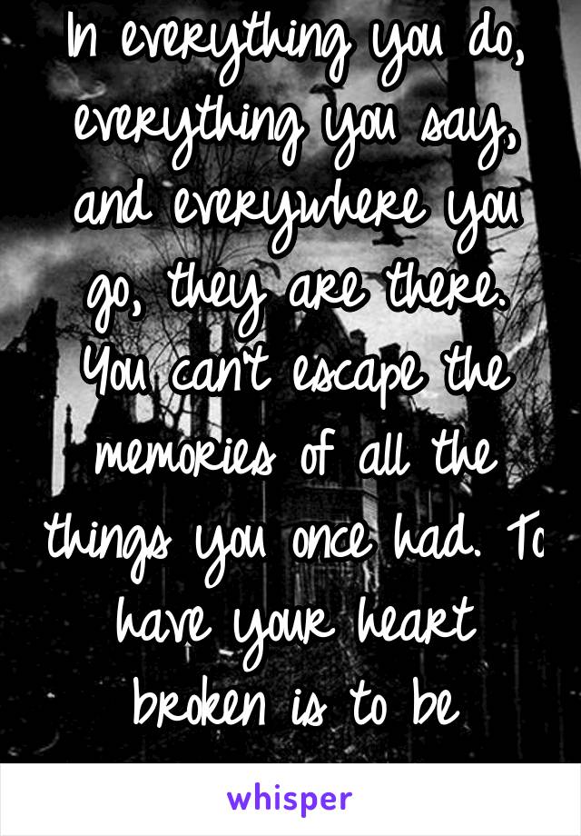 In everything you do, everything you say, and everywhere you go, they are there. You can't escape the memories of all the things you once had. To have your heart broken is to be haunted.