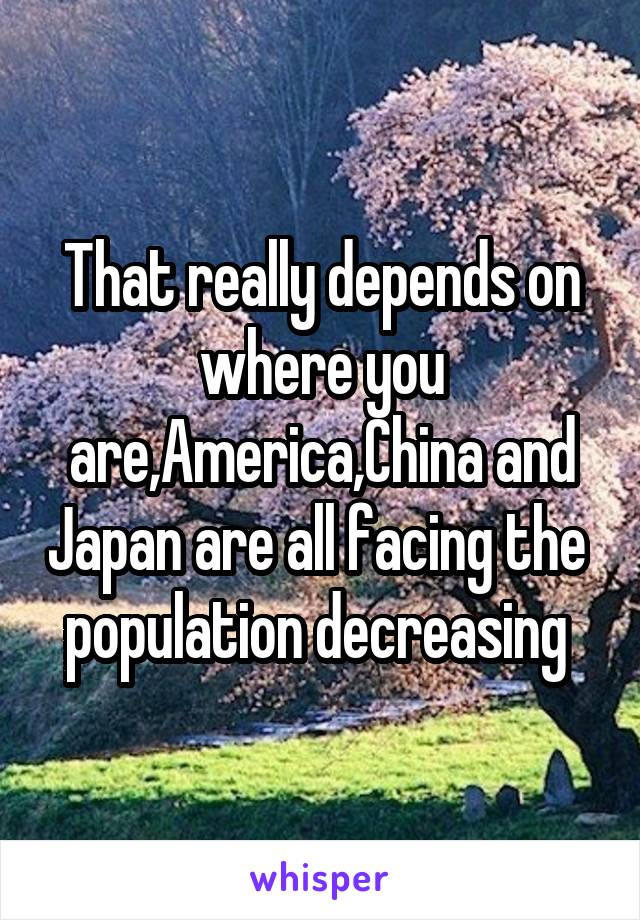 That really depends on where you are,America,China and Japan are all facing the  population decreasing 