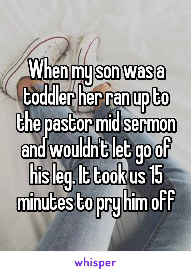 When my son was a toddler her ran up to the pastor mid sermon and wouldn't let go of his leg. It took us 15 minutes to pry him off