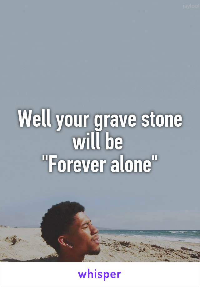 Well your grave stone will be 
"Forever alone"