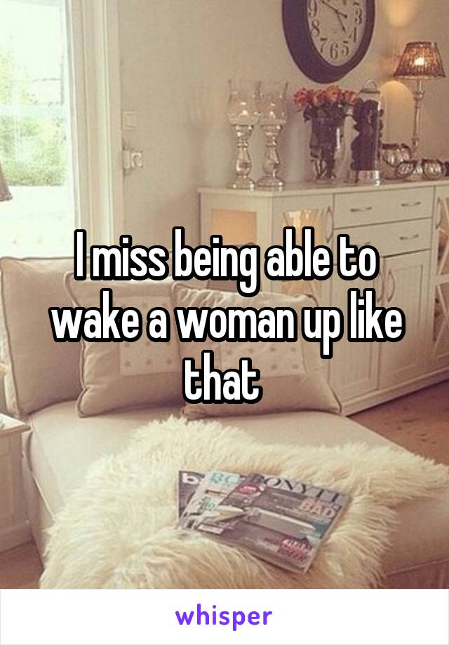 I miss being able to wake a woman up like that 