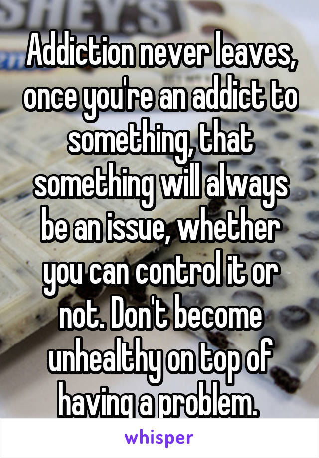 Addiction never leaves, once you're an addict to something, that something will always be an issue, whether you can control it or not. Don't become unhealthy on top of having a problem. 
