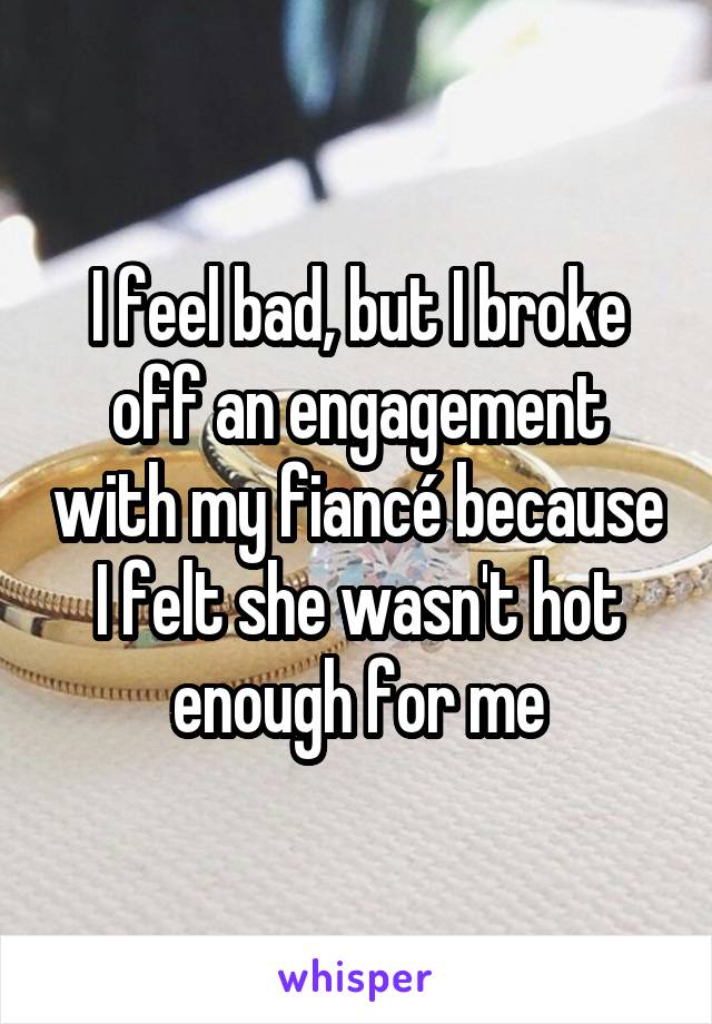 I feel bad, but I broke off an engagement with my fiancé because I felt she wasn't hot enough for me