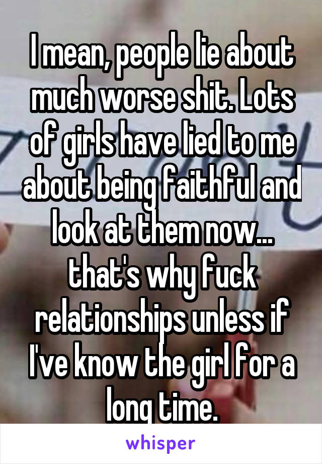 I mean, people lie about much worse shit. Lots of girls have lied to me about being faithful and look at them now... that's why fuck relationships unless if I've know the girl for a long time.