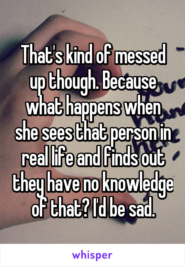 That's kind of messed up though. Because what happens when she sees that person in real life and finds out they have no knowledge of that? I'd be sad.