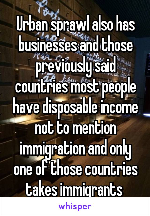 Urban sprawl also has businesses and those previously said countries most people have disposable income not to mention immigration and only one of those countries takes immigrants 