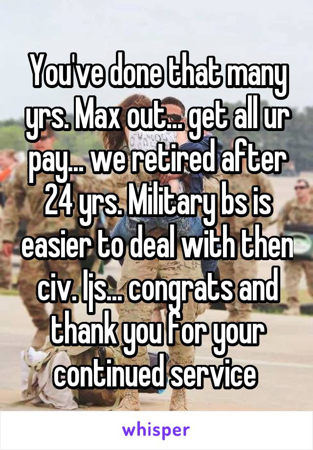 You've done that many yrs. Max out... get all ur pay... we retired after 24 yrs. Military bs is easier to deal with then civ. Ijs... congrats and thank you for your continued service 