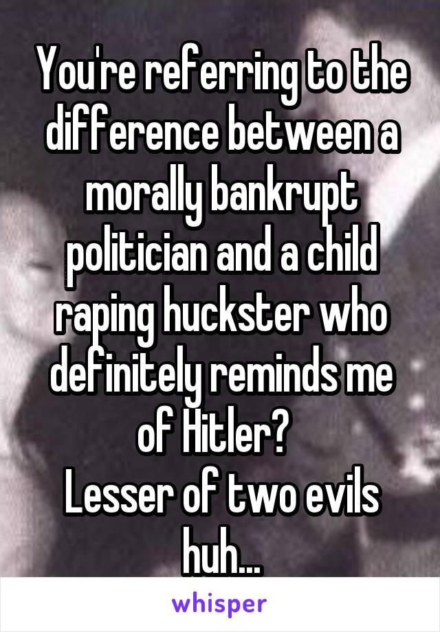 You're referring to the difference between a morally bankrupt politician and a child raping huckster who definitely reminds me of Hitler?  
Lesser of two evils huh...