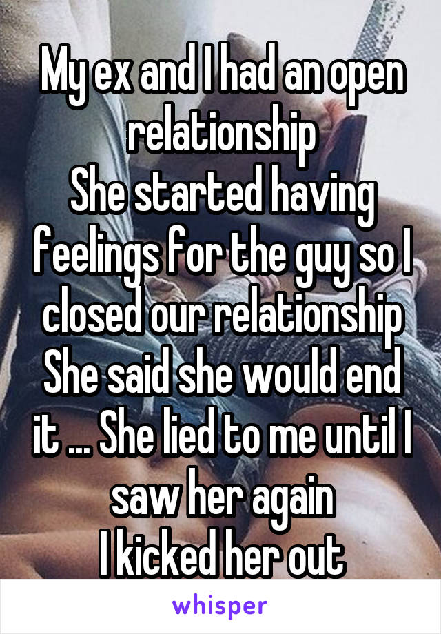 My ex and I had an open relationship
She started having feelings for the guy so I closed our relationship
She said she would end it ... She lied to me until I saw her again
I kicked her out