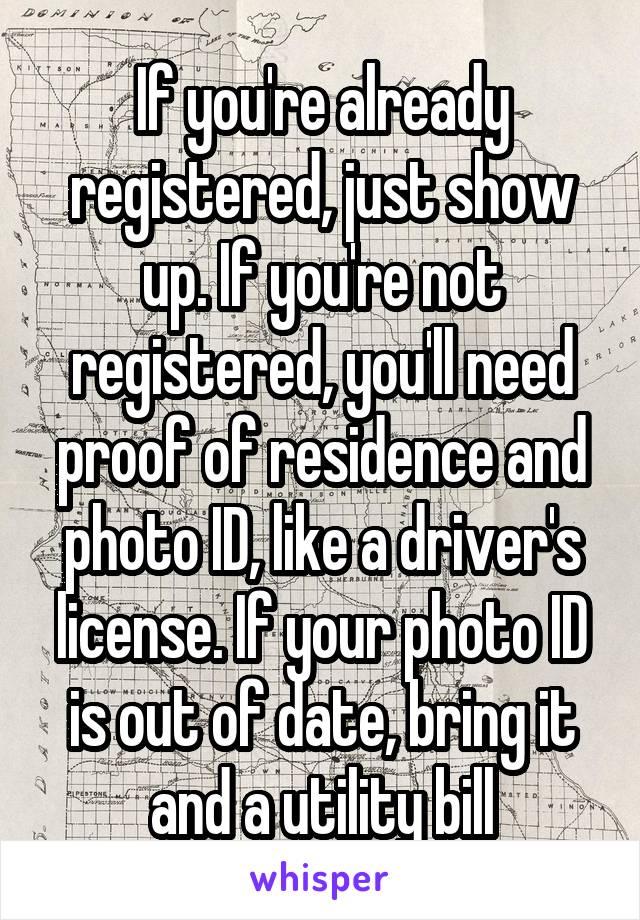 If you're already registered, just show up. If you're not registered, you'll need proof of residence and photo ID, like a driver's license. If your photo ID is out of date, bring it and a utility bill