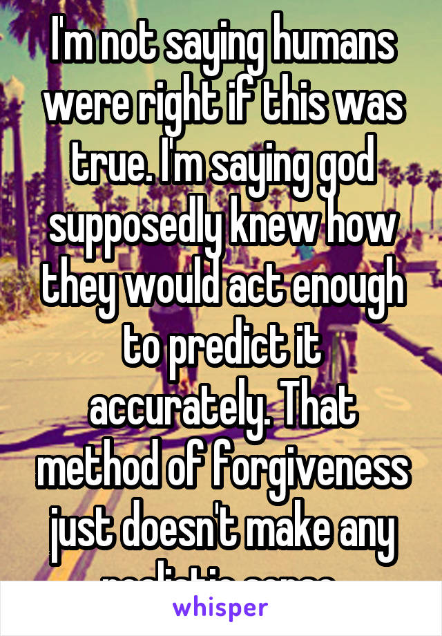 I'm not saying humans were right if this was true. I'm saying god supposedly knew how they would act enough to predict it accurately. That method of forgiveness just doesn't make any realistic sense 