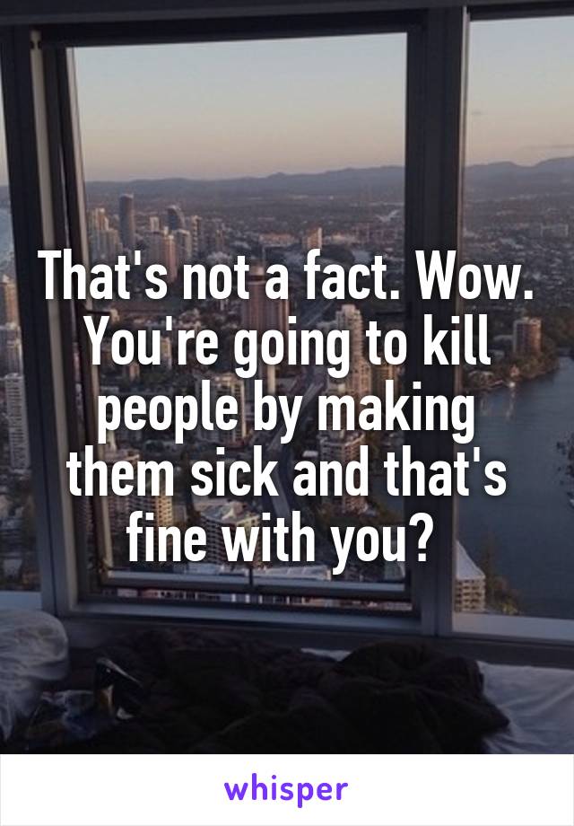 That's not a fact. Wow. You're going to kill people by making them sick and that's fine with you? 